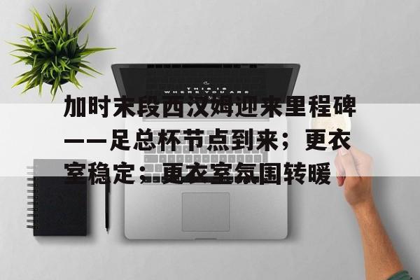 加时末段西汉姆迎来里程碑——足总杯节点到来；更衣室稳定；更衣室氛围转暖的简单介绍-kaiyun