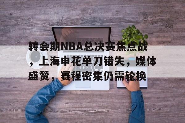 关于转会期NBA总决赛焦点战，上海申花单刀错失，媒体盛赞，赛程密集仍需轮换的信息