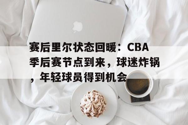 包含赛后里尔状态回暖：CBA季后赛节点到来，球迷炸锅，年轻球员得到机会的词条
